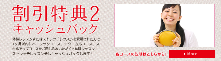 割引特典2　キャッシュバック　体験レッスンまたはストレッチレッスンを受講された方で1ヶ月以内にベーシックコース、テクニカルコース、スキルアップ
コースをお申し込みいただくと体験レッスン、ストレッチレッスン分はキャッシュバックします！